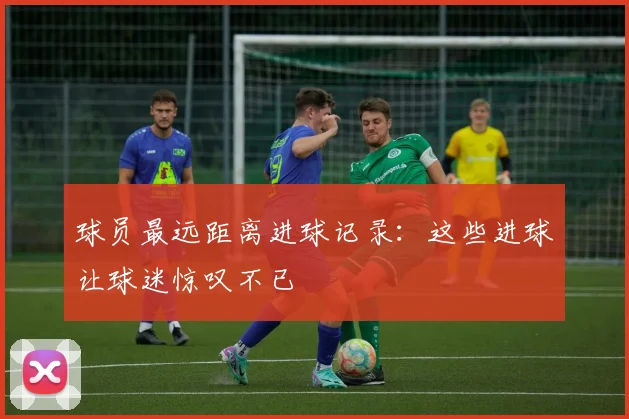 球员最远距离进球记录：这些进球让球迷惊叹不已
